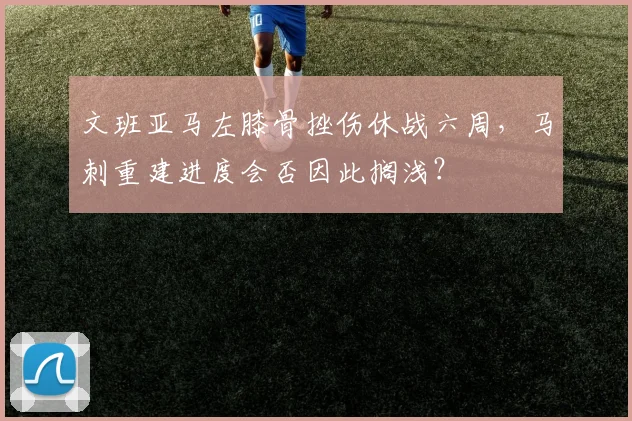 文班亚马左膝骨挫伤休战六周,马刺重建进度会否因此搁浅?