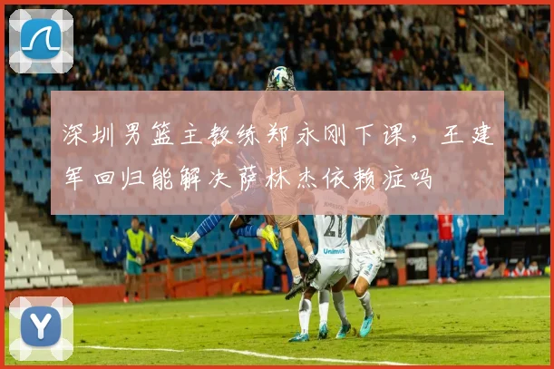 深圳男篮主教练郑永刚下课，王建军回归能解决萨林杰依赖症吗