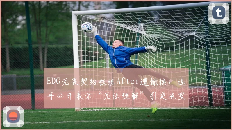 EDG无畏契约教练After遭撤换,选手公开表示“无法理解”引更衣室危机