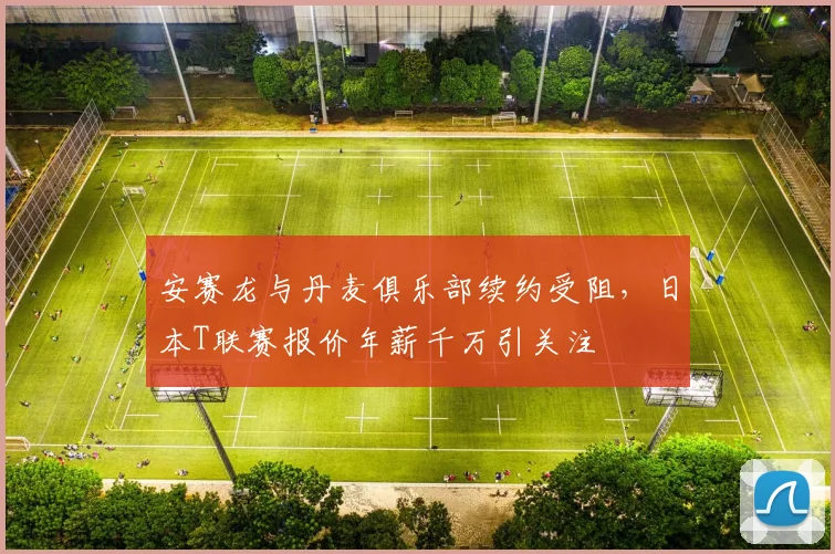 安赛龙与丹麦俱乐部续约受阻,日本T联赛报价年薪千万引关注
