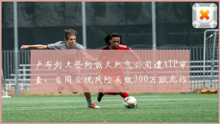 卢布列夫签约俄天然气公司遭ATP审查,合同合规风险或致300万欧元作废