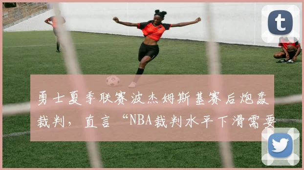 勇士夏季联赛波杰姆斯基赛后炮轰裁判,直言“NBA裁判水平下滑需要改革”